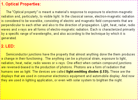 ��r���: 1. Optical Properties:     The ��Optical property�� is meant a material��s response to exposure to electron-magnetic radiation and, particularly, to visible light. In the classical sense, electron-magnetic radiation is considered to be wavelike, consisting of electric and magnetic field components that are perpendicular to each other and also to the direction of propagation. Light, heat, radar, radio waves and x-rays are all forms of electro-magnetic radiation. Each is characterized primarily by a specific range of wavelengths, and also according to the technique by which it is generated. 2. LED:     Semiconductor junctions have the property that almost anything done the them produces a change in their functioning . The anything can be a physical strain, exposure to light, radiation, heat, radar, radio waves or x-rays. One effect when certain compound junctions are reversed-biased is the production of photons. Photons are a form of radiation that humans see as light. The devices are called light-emitting diodes (LED). These are the displays that are used in consumer electronics equipment and automobile display. And now they are used in lighting application, or even with solar system to brighten the night.
