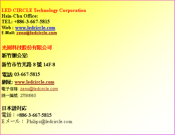 ��r���: LED CIRCLE Technology Corporation
Hsin-Chu Office:TEL: +886-3-667-5815
Web : www.ledcircle.comE-Mail: zeno@ledcircle.com�����ުѥ��������q�s�˿줽��:�s�˥��˥���8��14F-8�q��: 03-667-5815���}: www.ledcircle.com�q�l�H�c: zeno@ledcircle.com�Τ@�s��: 27588910�饻�y対応�q�ܡG+886-3-667-5815Eメール�GPhilips@ledcircle.com