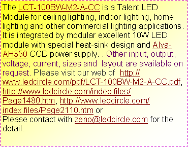 ��r���: The LCT-100BW-M2-A-CC is a Talent LED Module for ceiling lighting, indoor lighting, home lighting and other commercial lighting applications. It is integrated by modular excellent 10W LED module with special heat-sink design and Alva-AH350 CCD power supply. . Other input, output, voltage, current, sizes and  layout are available on request. Please visit our web of  http://www.ledcircle.com/pdf/LCT-100BW-M2-A-CC.pdf, http://www.ledcircle.com/index.files/Page1480.htm, http://www.ledcircle.com/index.files/Page2110.htm orPlease contact with zeno@ledcircle.com for the detail.