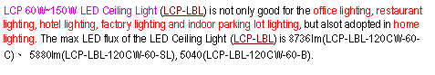 ��r���: LCP 60W~150W LED Ceiling Light&nbsp;(LCP-LBL) is not only good for the office lighting, restaurant lighting, hotel lighting, factory lighting&nbsp;and indoor parking lot lighting, but alsot adopted in home lighting.&nbsp;The&nbsp;max LED&nbsp;flux of the LED Ceiling Light&nbsp;(LCP-LBL) is 8736lm(LCP-LBL-120CW-60-C)�B 5880lm(LCP-LBL-120CW-60-SL), 5040(LCP-LBL-120CW-60-B).