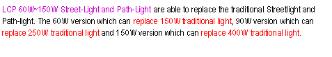 ��r���: LCP 60W~150W Street-Light and Path-Light are able to replace the traditional Streetlight and Path-light. The 60W version which can replace 150W traditional light, 90W version which can replace 250W traditional light and 150W version which can replace 400W traditional light.
