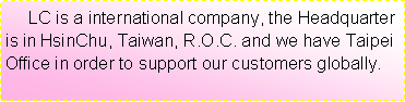 ��r���:      LC is a international company, the Headquarter is in HsinChu, Taiwan, R.O.C. and we have Taipei Office in order to support our customers globally.