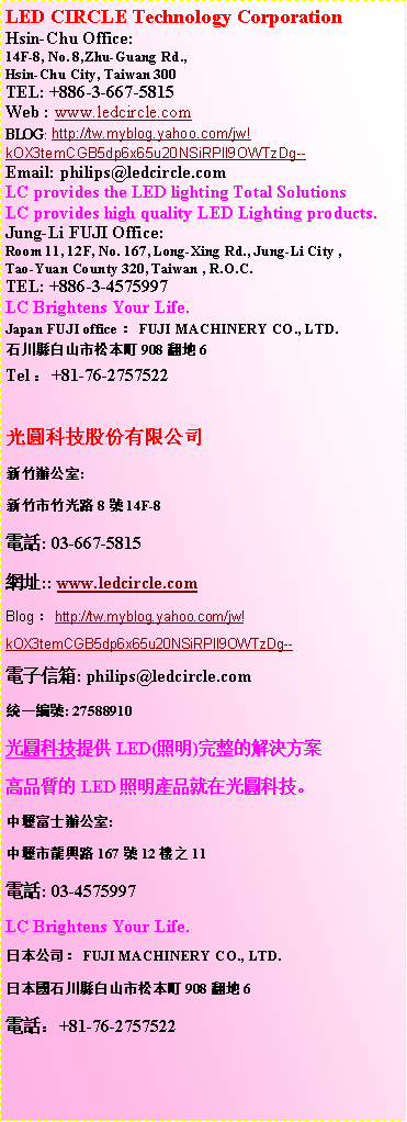 ��r���: LED CIRCLE Technology Corporation
Hsin-Chu 2nd Office:TEL: +886-3-567-9283Fax: +886-3-567-8764
Web : www.ledcircle.comE-Mail: zeno@ledcircle.com�����ުѥ��������q�s�˲ĤG�줽��:�s�˥����s����55��1���q��: 03-567-9283�ǯu: 03-567-8764���}: www.ledcircle.com�q�l�H�c: zeno@ledcircle.com�Τ@�s��: 27588910